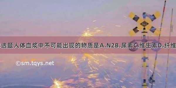 单选题人体血浆中不可能出现的物质是A.N2B.尿素C.维生素D.纤维素