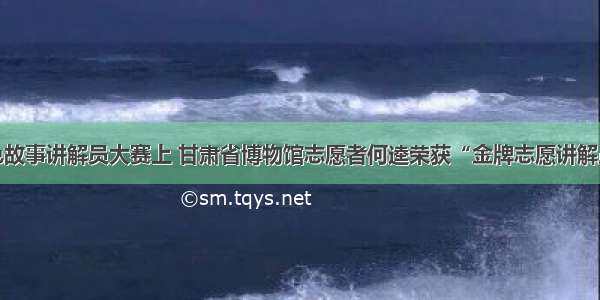 全国红色故事讲解员大赛上 甘肃省博物馆志愿者何逵荣获“金牌志愿讲解员”称号