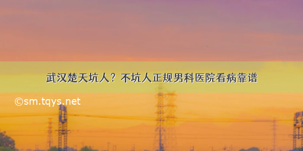 武汉楚天坑人？不坑人正规男科医院看病靠谱