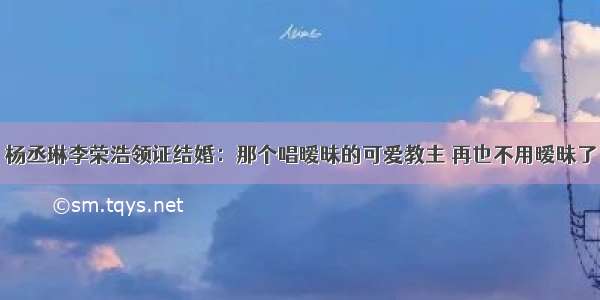 杨丞琳李荣浩领证结婚：那个唱暧昧的可爱教主 再也不用暧昧了