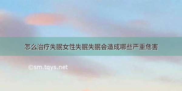 怎么治疗失眠女性失眠失眠会造成哪些严重危害