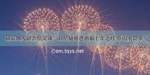 杨幂魏大勋恋情实锤？刘恺威难逃婚姻七年之痒 原因太简单！