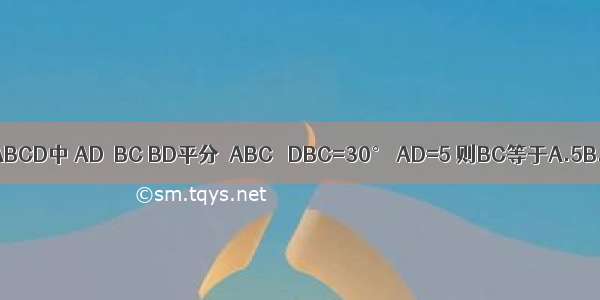 如图 等腰梯形ABCD中 AD∥BC BD平分∠ABC ∠DBC=30° AD=5 则BC等于A.5B.7.5C.D.10