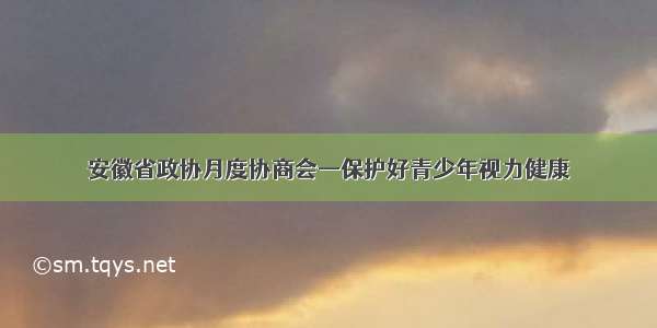 安徽省政协月度协商会—保护好青少年视力健康