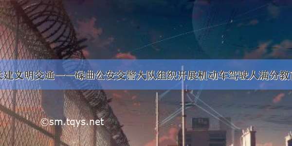 警民合力共建文明交通——碌曲公安交警大队组织开展机动车驾驶人满分教育培训活动