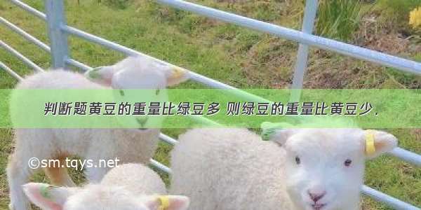 判断题黄豆的重量比绿豆多 则绿豆的重量比黄豆少．