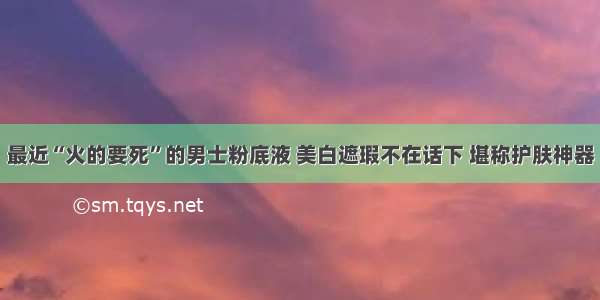 最近“火的要死”的男士粉底液 美白遮瑕不在话下 堪称护肤神器