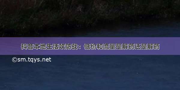 抖音本地生活攻防战：低价和流量是解药还是解药