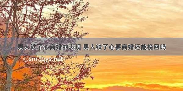 男人铁了心离婚的表现 男人铁了心要离婚还能挽回吗