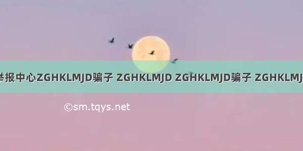 骗子举报中心ZGHKLMJD骗子 ZGHKLMJD ZGHKLMJD骗子 ZGHKLMJD骗子