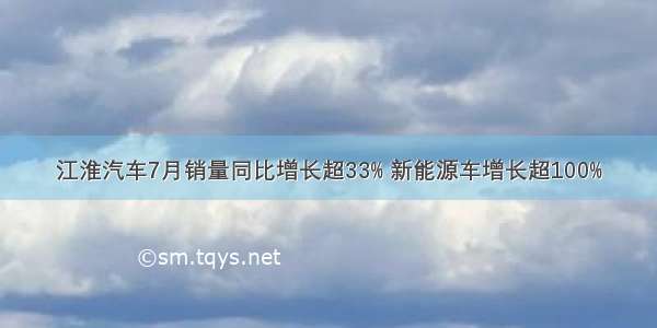 江淮汽车7月销量同比增长超33% 新能源车增长超100%