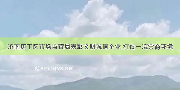 济南历下区市场监管局表彰文明诚信企业 打造一流营商环境