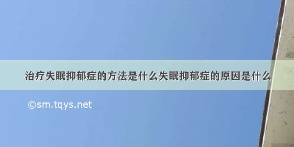 治疗失眠抑郁症的方法是什么失眠抑郁症的原因是什么