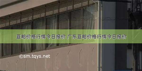 豆粕价格行情今日报价 广东豆粕价格行情今日报价