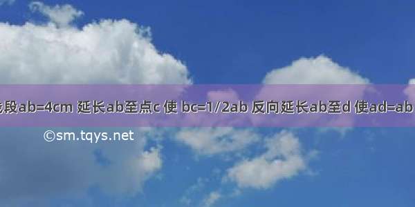 已知线段ab=4cm 延长ab至点c 使 bc=1/2ab 反向延长ab至d 使ad=ab （1)按