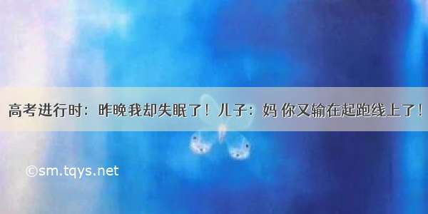 高考进行时：昨晚我却失眠了！儿子：妈 你又输在起跑线上了！