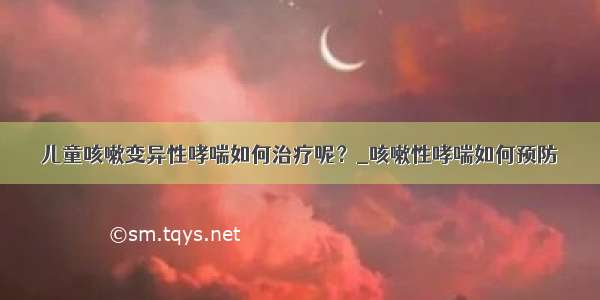 儿童咳嗽变异性哮喘如何治疗呢？_咳嗽性哮喘如何预防