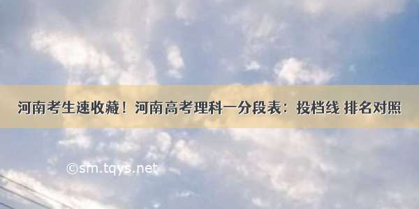 河南考生速收藏！河南高考理科一分段表：投档线 排名对照