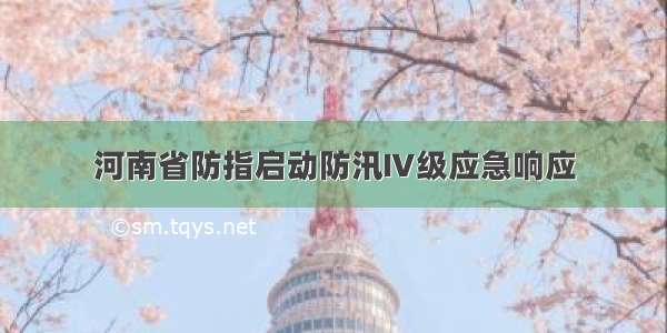 河南省防指启动防汛Ⅳ级应急响应