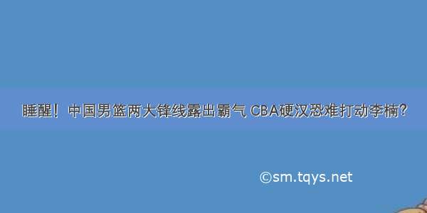 睡醒！中国男篮两大锋线露出霸气 CBA硬汉恐难打动李楠？