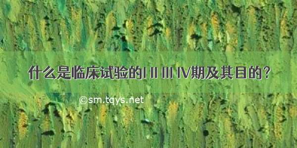 什么是临床试验的I II III IV期及其目的？