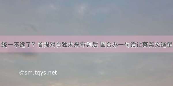 统一不远了？首提对台独未来审判后 国台办一句话让蔡英文绝望