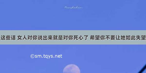 这些话 女人对你说出来就是对你死心了 希望你不要让她如此失望