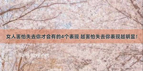 女人害怕失去你才会有的4个表现 越害怕失去你表现越明显！