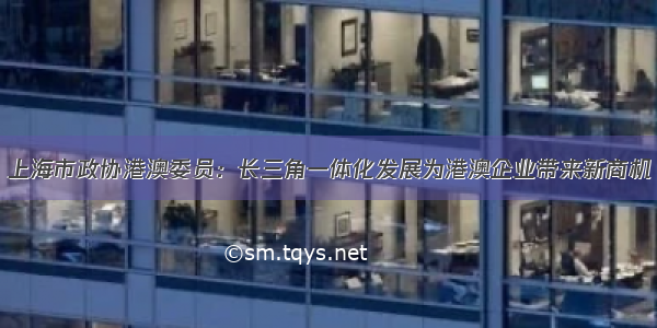 上海市政协港澳委员：长三角一体化发展为港澳企业带来新商机