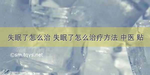 失眠了怎么治 失眠了怎么治疗方法 中医 贴