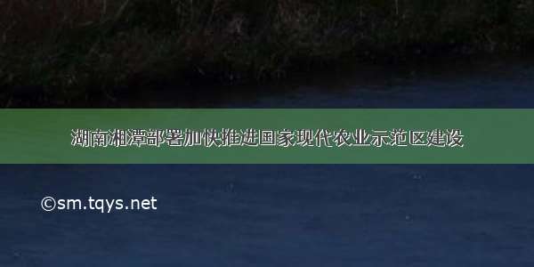 湖南湘潭部署加快推进国家现代农业示范区建设