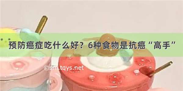 预防癌症吃什么好？6种食物是抗癌“高手”