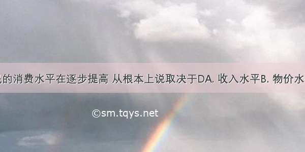 我国居民的消费水平在逐步提高 从根本上说取决于DA. 收入水平B. 物价水平C. 人口