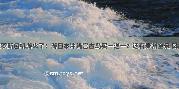 郑州直飞俄罗斯包机游火了！游日本冲绳宫古岛买一送一？还有贵州全景 凤凰古城 襄阳