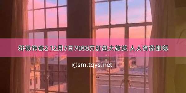 轩辕传奇2 12月7日7000万红包大放送 人人有份即领