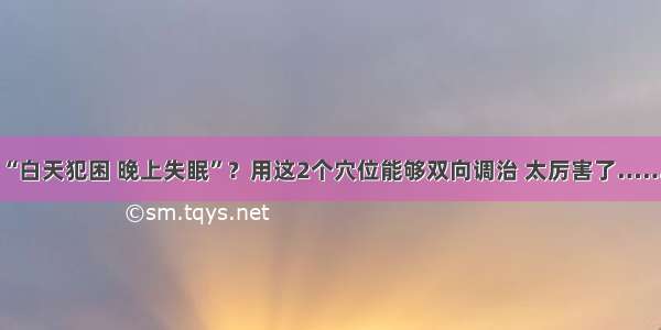 “白天犯困 晚上失眠”？用这2个穴位能够双向调治 太厉害了……