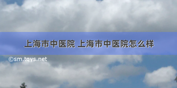 上海市中医院 上海市中医院怎么样