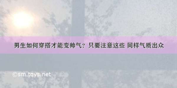 男生如何穿搭才能变帅气？只要注意这些 同样气质出众