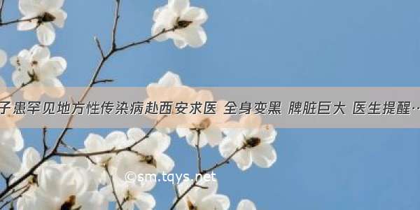 女子患罕见地方性传染病赴西安求医 全身变黑 脾脏巨大 医生提醒……