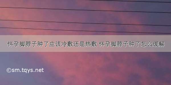 怀孕脚脖子肿了应该冷敷还是热敷 怀孕脚脖子肿了怎么缓解