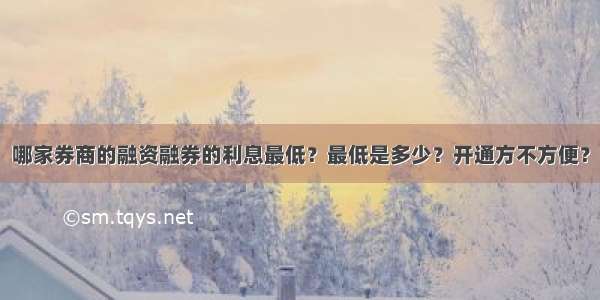 哪家券商的融资融券的利息最低？最低是多少？开通方不方便？