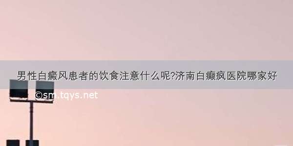 男性白癜风患者的饮食注意什么呢?济南白癫疯医院哪家好