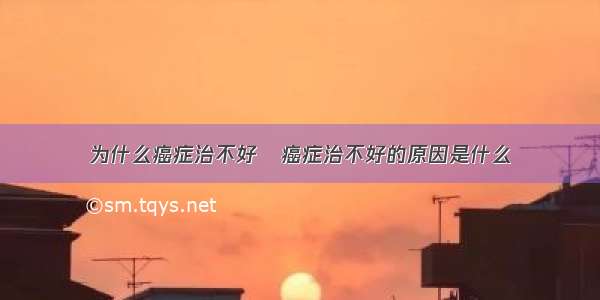 为什么癌症治不好	癌症治不好的原因是什么