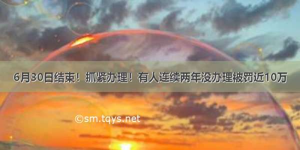 6月30日结束！抓紧办理！有人连续两年没办理被罚近10万