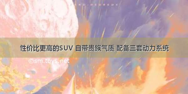 性价比更高的SUV 自带贵族气质 配备三套动力系统