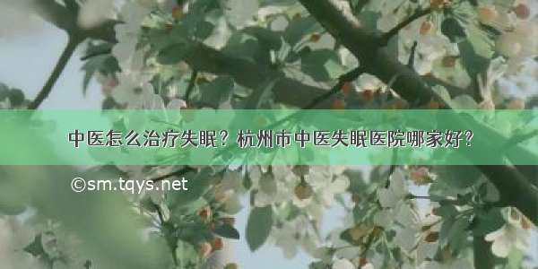 中医怎么治疗失眠？杭州市中医失眠医院哪家好？