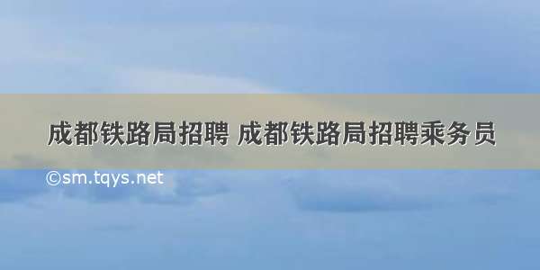 成都铁路局招聘 成都铁路局招聘乘务员