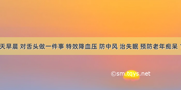 健康丨每天早晨 对舌头做一件事 特效降血压 防中风 治失眠 预防老年痴呆 100%受益