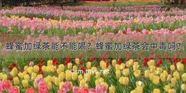 蜂蜜加绿茶能不能喝？蜂蜜加绿茶会中毒吗？