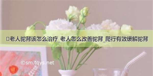 ​老人驼背该怎么治疗_老人怎么改善驼背_爬行有效缓解驼背